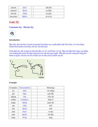 church /t t /ʃɜː ʃ nhà thờ
channel / t ænəl/ˈ ʃ eo biển
cherish / t er /ˈ ʃ ɪʃ âu yếm
chocolate / t klət/ˈ ʃɒ sô cô la
Unit 32:
Consonant /d /ʒ - Phụ âm /d /ʒ
Introduction
Đặc tính: phụ âm kêu (voiced consonant) âm được tạo ra giữa phần mặt lưỡi trước và vòm miệng
(blade/front-palato-alveolar), âm tắc xát (africate)
Cách phát âm: đây là phụ âm đơn bắt đầu với /d/ và kết thúc với / /. Đầu tiên đầu lưỡi chạm vào phầmʒ
vòm miệng phía trước để ngăn luồng hơi lại một thời gian ngắn. Dần dần hạ lưỡi xuống để luồng hơi
thoát ra ngoài, một âm xát nổ sẽ được tạo ra một cách tự nhiên sau đó.
Example:
Examples Transcriptions Meanings
joy /d /ʒɔɪ vui mừng
gin /d n/ʒɪ cạm bẫy
edging /ed /ʒ viền, bờ
soldier / sə ld ə(r)/ˈ ʊ ʒ binh sĩ
judge /d d /ʒʌ ʒ quan tòa
age /e d /ɪ ʒ tuổi
jam /d æm/ʒ mứt
jeep /d i p/ʒ ː xe jíp
joke /d ə k/ʒ ʊ nói đùa
large /l d /ɑː ʒ rộng
 