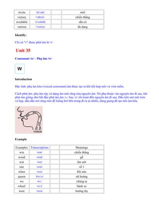 invite / n va t/ɪ ˈ ɪ mời
victory / v ktəri/ˈ ɪ chiến thắng
available /ə ve ləbļ/ˈ ɪ sẵn có
various / veəriəs/ˈ đa dạng
Identify:
Chỉ có "v" được phát âm là /v/
Unit 35
Consonant /w/ - Phụ âm /w/
Introduction
Đặc tính: phụ âm kêu (voiced consonant) âm được tạo ra khi kết hợp môi và vòm mềm.
Cách phát âm: phụ âm này có dạng âm môi răng nửa nguyên âm. Nó phụ thuộc vào nguyên âm đi sau, khi
phát âm giống như bắt đầu phát âm âm /uː/ hay /ʊ/ rồi trượt đến nguyên âm đi sau. Đầu tiên mở môi tròn
và hẹp, dần dần mở rộng môi để luồng hơi bên trong đi ra tự nhiên, dùng giọng để tạo nên âm kêu.
Example
Examples Transcriptions Meanings
win /w n/ɪ chiến thắng
wood /w d/ʊ gỗ
wet /wet/ ẩm ướt
one /w n/ʌ số 1
when /wen/ khi nào
queen /kwi n/ː nữ hoàng
we /wi /ː chúng ta
wheel /wi l/ː bánh xe
west /west/ hướng tây
 