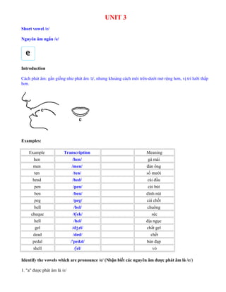 UNIT 3
Short vowel /e/
Nguyên âm ngắn /e/
Introduction
Cách phát âm: gần giống như phát âm /ɪ/, nhưng khoảng cách môi trên-dưới mở rộng hơn, vị trí lưỡi thấp
hơn.
Examples:
Example Transcription Meaning
hen /hen/ gà mái
men /men/ đàn ông
ten /ten/ số mười
head /hed/ cái đầu
pen /pen/ cái bút
ben /ben/ đỉnh núi
peg /peg/ cái chốt
bell /bel/ chuông
cheque /tʃek/ séc
hell /hel/ địa ngục
gel /d el/ʒ chất gel
dead /ded/ chết
pedal /'pedəl/ bàn đạp
shell /ʃel/ vỏ
Identify the vowels which are pronounce /e/ (Nhận biết các nguyên âm được phát âm là /e/)
1. "a" được phát âm là /e/
 