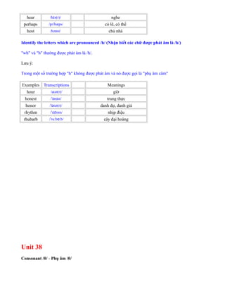 hear /h ə(r)/ɪ nghe
perhaps /pə hæps/ˈ có lẽ, có thể
host /hə st/ʊ chủ nhà
Identify the letters which are pronounced /h/ (Nhận biết các chữ được phát âm là /h/)
"wh" và "h" thường được phát âm là /h/.
Lưu ý:
Trong một số trường hợp "h" không được phát âm và nó được gọi là "phụ âm câm"
Examples Transcriptions Meanings
hour /a ə(r)/ʊ giờ
honest / n st/ˈɒ ɪ trung thực
honor / nə(r)/ˈɒ danh dự, danh giá
rhythm / r ðəm/ˈ ɪ nhịp điệu
rhubarb / ru b b/ˈ ː ɑː cây đại hoàng
Unit 38
Consonant /θ/ - Phụ âm /θ/
 