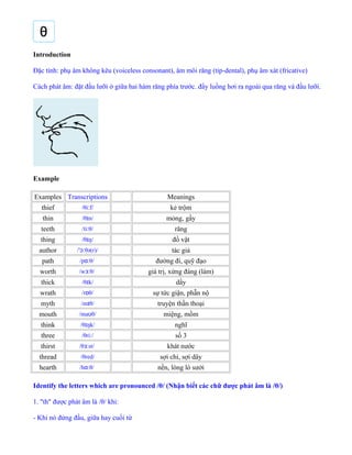Introduction
Đặc tính: phụ âm không kêu (voiceless consonant), âm môi răng (tip-dental), phụ âm xát (fricative)
Cách phát âm: đặt đầu lưỡi ở giữa hai hàm răng phía trước. đẩy luồng hơi ra ngoài qua răng và đầu lưỡi.
Example
Examples Transcriptions Meanings
thief /θi f/ː kẻ trộm
thin /θ n/ɪ mỏng, gầy
teeth /ti θ/ː răng
thing /θ ŋ/ɪ đồ vật
author / θə(r)/ˈɔː tác giả
path /p θ/ɑː đường đi, quỹ đạo
worth /w θ/ɜː giá trị, xứng đáng (làm)
thick /θ k/ɪ dầy
wrath /r θ/ɒ sự tức giận, phẫn nộ
myth /m θ/ɪ truyện thần thoại
mouth /ma θ/ʊ miệng, mồm
think /θ ŋk/ɪ nghĩ
three /θri /ː số 3
thirst /θ st/ɜː khát nước
thread /θred/ sợi chỉ, sợi dây
hearth /h θ/ɑː nền, lòng lò sưởi
Identify the letters which are pronounced /θ/ (Nhận biết các chữ được phát âm là /θ/)
1. "th" được phát âm là /θ/ khi:
- Khi nó đứng đầu, giữa hay cuối từ
 
