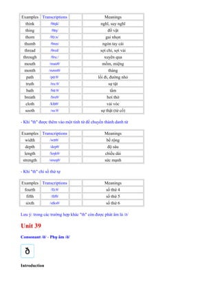 Examples Transcriptions Meanings
think /θ ŋk/ɪ nghĩ, suy nghĩ
thing /θ ŋ/ɪ đồ vật
thorn /θ n/ɔː gai nhọn
thumb /θ m/ʌ ngón tay cái
thread /θred/ sợi chỉ, sợi vải
through /θru /ː xuyên qua
mouth /ma θ/ʊ mồm, miệng
month /m ntθ/ʌ tháng
path /p θ/ɑː lối đi, đường nhỏ
truth /tru θ/ː sự tật
bath /b θ/ɑː tắm
breath /breθ/ hơi thở
cloth /kl θ/ɒ vải vóc
sooth /su θ/ː sự thật (từ cổ)
- Khi "th" được thêm vào một tính từ để chuyển thành danh từ
Examples Transcriptions Meanings
width /w tθ/ɪ bề rộng
depth /depθ/ độ sâu
length /leŋkθ/ chiều dài
strength /streŋθ/ sức mạnh
- Khi "th" chỉ số thứ tự
Examples Transcriptions Meanings
fourth /f θ/ɔː số thứ 4
fifth /f fθ/ɪ số thứ 5
sixth /s ksθ/ɪ số thứ 6
Lưu ý: trong các trường hợp khác "th" còn được phát âm là /ð/
Unit 39
Consonant /ð/ - Phụ âm /ð/
Introduction
 