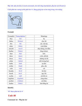 Đặc tính: phụ âm kêu (voiced consonant), âm môi răng (tip-dental), phụ âm xát (fricative)
Cách phát âm: tương tự khi phát âm /θ/, dùng giọng tạo ra âm rung trong vòm miệng.
Example
Examples Transcriptions Meanings
they /ðe /ɪ họ
father / f ðə(r)/ˈ ɑː cha, bố
this /ð s/ɪ cái, vật này
other / ðə(r)/ˈʌ (cái) khác
smooth /smu ð/ː nhẹ nhàng, êm đềm
feather / feðə(r)/ˈ lông (chim)
than /ðæn/ hơn
there /ðeə(r)/ ở đó, chỗ đó
those /ðə z/ʊ những cái đó
either / a ðə(r)/ˈ ɪ mỗi (trong hai)
bathe /be ð/ɪ sự tắm
clothe /klə ð/ʊ phủ, che
with /w ð/ɪ với
breathe /bri θ/ː hít thở
booth /bu ð/ː rạp, lều
scythe /sa ð/ɪ cái hớt cỏ
together /tə geðə(r)/ˈ cùng nhau
another /ə n ðə(r)/ˈ ʌ cái khác
leather / leðə(r)/ˈ làm bằng da
Identify:
"th" được phát âm là /θ/
Unit 40
Consonant /m/ - Phụ âm /m/
 