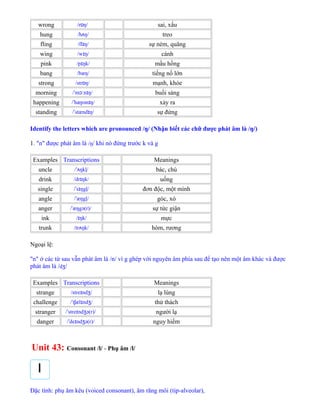 wrong /r ŋ/ɒ sai, xấu
hung /h ŋ/ʌ treo
fling /fl ŋ/ɪ sự ném, quăng
wing /w ŋ/ɪ cánh
pink /p ŋk/ɪ mầu hồng
bang /bæŋ/ tiếng nổ lớn
strong /str ŋ/ɒ mạnh, khỏe
morning / m n ŋ/ˈ ɔː ɪ buổi sáng
happening / hæpən ŋ/ˈ ɪ xảy ra
standing / stænd ŋ/ˈ ɪ sự đứng
Identify the letters which are pronounced /ŋ/ (Nhận biết các chữ được phát âm là /ŋ/)
1. "n" được phát âm là /ŋ/ khi nó đứng trước k và g
Examples Transcriptions Meanings
uncle / ŋkļ/ˈʌ bác, chú
drink /dr ŋk/ɪ uống
single / s ŋgļ/ˈ ɪ đơn độc, một mình
angle / æŋgļ/ˈ góc, xó
anger / æŋgə(r)/ˈ sự tức giận
ink / ŋk/ɪ mực
trunk /tr ŋk/ʌ hòm, rương
Ngoại lệ:
"n" ở các từ sau vẫn phát âm là /n/ vì g ghép với nguyên âm phía sau để tạo nên một âm khác và được
phát âm là /dʒ/
Examples Transcriptions Meanings
strange /stre nd /ɪ ʒ lạ lùng
challenge / t æl nd /ˈ ʃ ɪ ʒ thử thách
stranger / stre nd ə(r)/ˈ ɪ ʒ người lạ
danger / de nd ə(r)/ˈ ɪ ʒ nguy hiểm
Unit 43: Consonant /l/ - Phụ âm /l/
Đặc tính: phụ âm kêu (voiced consonant), âm răng môi (tip-alveolar),
 