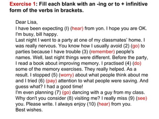 Exercise 1: Fill each blank with an -ing or to + infinitive
form of the verbs in brackets.
Dear Lisa,
I have been expecting (I) (hear) from yon. I hope you are OK.
I'm busy, bill happy.
Last night I went to a party at one of my classmates’ home. I
was really nervous. You know how I usually avoid (2) (go) to
parties because I have trouble (3) (remember) people's
names. Well, last night things were different. Before the party,
I read a book about improving memory. I practised (4) (do)
some of the memory exercises. They really helped. As a
result. I stopped (5) (worry) about what people think about me
and I tried (6) (pay) attention to what people were saving. And
guess what? I had a good time!
I'm even planning (7) (go) dancing with a guy from my class.
Why don't you consider (8) visiting me? I really miss (9) (see)
you. Please write. I always enjoy (10) (hear) from you.
Best wishes.
 