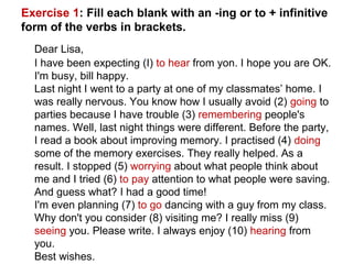 Exercise 1: Fill each blank with an -ing or to + infinitive
form of the verbs in brackets.
Dear Lisa,
I have been expecting (I) to hear from yon. I hope you are OK.
I'm busy, bill happy.
Last night I went to a party at one of my classmates’ home. I
was really nervous. You know how I usually avoid (2) going to
parties because I have trouble (3) remembering people's
names. Well, last night things were different. Before the party,
I read a book about improving memory. I practised (4) doing
some of the memory exercises. They really helped. As a
result. I stopped (5) worrying about what people think about
me and I tried (6) to pay attention to what people were saving.
And guess what? I had a good time!
I'm even planning (7) to go dancing with a guy from my class.
Why don't you consider (8) visiting me? I really miss (9)
seeing you. Please write. I always enjoy (10) hearing from
you.
Best wishes.
 