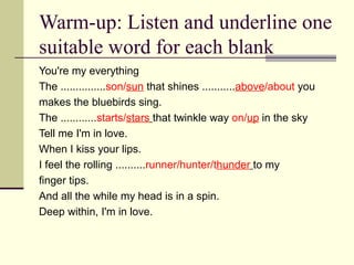 Warm-up: Listen and underline one
suitable word for each blank
You're my everything
The ...............son/sun that shines ...........above/about you
makes the bluebirds sing.
The ............starts/stars that twinkle way on/up in the sky
Tell me I'm in love.
When I kiss your lips.
I feel the rolling ..........runner/hunter/thunder to my
finger tips.
And all the while my head is in a spin.
Deep within, I'm in love.
 