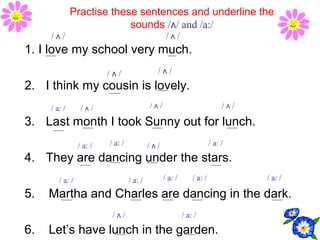 Practise these sentences and underline the
sounds /ʌ/ and /a:/
1. I love my school very much.
2. I think my cousin is lovely.
3. Last month I took Sunny out for lunch.
4. They are dancing under the stars.
5. Martha and Charles are dancing in the dark.
6. Let’s have lunch in the garden.
/ a: /
/ ʌ // ʌ /
/ ʌ /
/ a: /
/ ʌ / / a: /
/ ʌ /
/ a: /
/ ʌ /
/ a: /
/ ʌ /
/ a: /
/ ʌ /
/ a: /
/ ʌ /
/ a: /
/ a: /
/ a: /
 