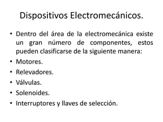 Dispositivos Electromecánicos. 
• Dentro del área de la electromecánica existe 
un gran número de componentes, estos 
pueden clasificarse de la siguiente manera: 
• Motores. 
• Relevadores. 
• Válvulas. 
• Solenoides. 
• Interruptores y llaves de selección. 
 
