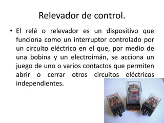 Relevador de control. 
• El relé o relevador es un dispositivo que 
funciona como un interruptor controlado por 
un circuito eléctrico en el que, por medio de 
una bobina y un electroimán, se acciona un 
juego de uno o varios contactos que permiten 
abrir o cerrar otros circuitos eléctricos 
independientes. 
 