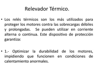 Relevador Térmico. 
• Los relés térmicos son los más utilizados para 
proteger los motores contra las sobrecargas débiles 
y prolongadas. Se pueden utilizar en corriente 
alterna o continua. Este dispositivo de protección 
garantiza: 
• 1.- Optimizar la durabilidad de los motores, 
impidiendo que funcionen en condiciones de 
calentamiento anormales. 
 