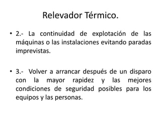Relevador Térmico. 
• 2.- La continuidad de explotación de las 
máquinas o las instalaciones evitando paradas 
imprevistas. 
• 3.- Volver a arrancar después de un disparo 
con la mayor rapidez y las mejores 
condiciones de seguridad posibles para los 
equipos y las personas. 
 