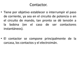 Contactor. 
• Tiene por objetivo establecer o interrumpir el paso 
de corriente, ya sea en el circuito de potencia o en 
el circuito de mando, tan pronto se dé tensión a 
la bobina (en el caso de ser contactores 
instantáneos). 
• El contactor se compone principalmente de la 
carcasa, los contactos y el electroimán. 
 