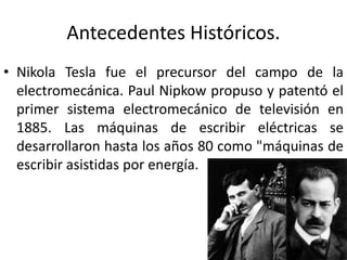 Antecedentes Históricos. 
• Nikola Tesla fue el precursor del campo de la 
electromecánica. Paul Nipkow propuso y patentó el 
primer sistema electromecánico de televisión en 
1885. Las máquinas de escribir eléctricas se 
desarrollaron hasta los años 80 como "máquinas de 
escribir asistidas por energía. 
 