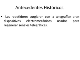 Antecedentes Históricos. 
• Los repetidores surgieron con la telegrafían eran 
dispositivos electromecánicos usados para 
regenerar señales telegráficas. 
 