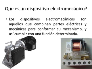 Que es un dispositivo electromecánico? 
• Los dispositivos electromecánicos son 
aquellos que combinan partes eléctricas y 
mecánicas para conformar su mecanismo, y 
así cumplir con una función determinada. 
 