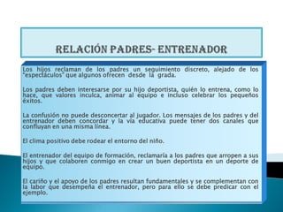 Los hijos reclaman de los padres un seguimiento discreto, alejado de los
“espectáculos” que algunos ofrecen desde la grada.

Los padres deben interesarse por su hijo deportista, quién lo entrena, como lo
hace, que valores inculca, animar al equipo e incluso celebrar los pequeños
éxitos.

La confusión no puede desconcertar al jugador. Los mensajes de los padres y del
entrenador deben concordar y la vía educativa puede tener dos canales que
confluyan en una misma línea.

El clima positivo debe rodear el entorno del niño.

El entrenador del equipo de formación, reclamaría a los padres que arropen a sus
hijos y que colaboren conmigo en crear un buen deportista en un deporte de
equipo.

El cariño y el apoyo de los padres resultan fundamentales y se complementan con
la labor que desempeña el entrenador, pero para ello se debe predicar con el
ejemplo.
 