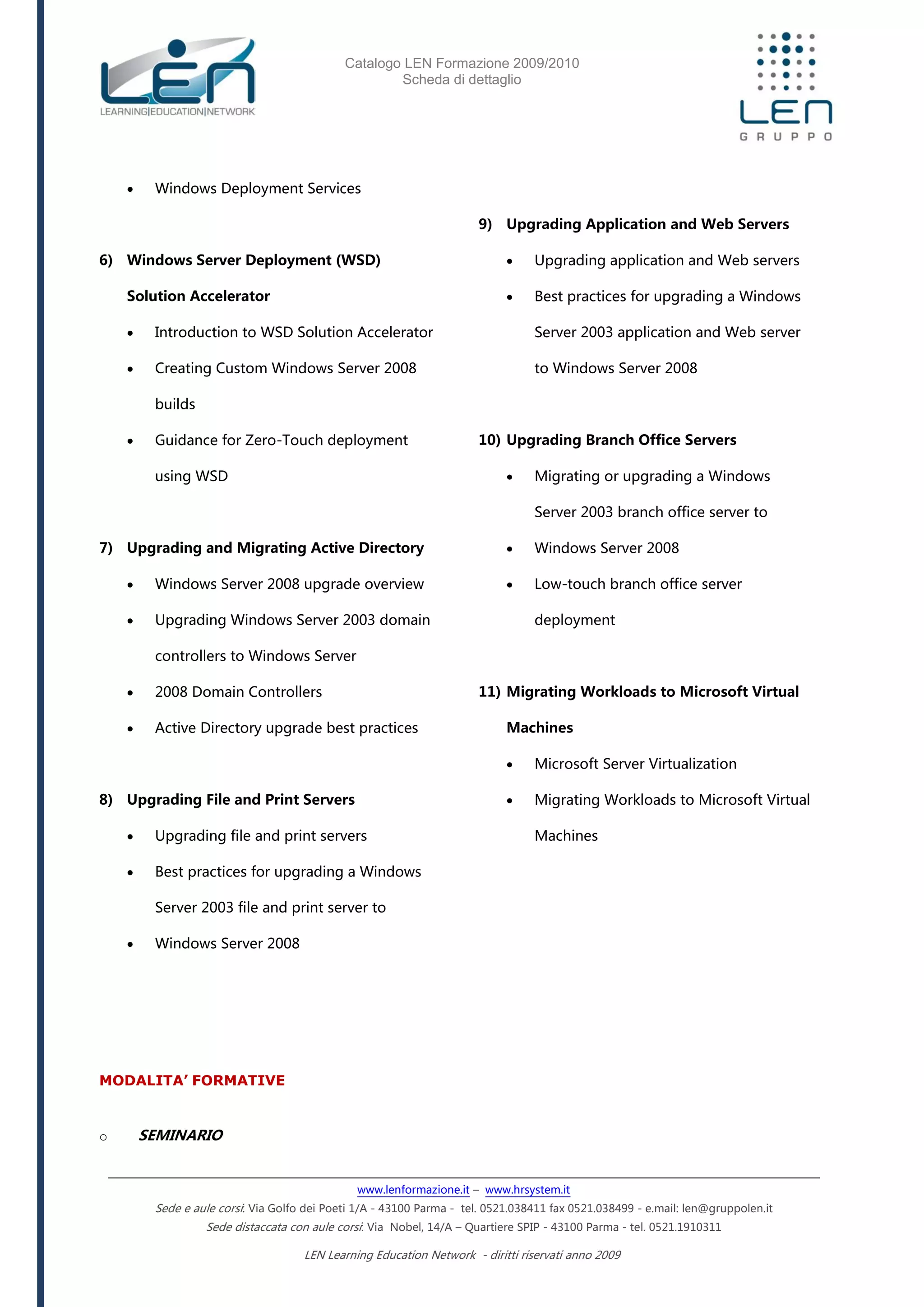 Catalogo LEN Formazione 2009/2010
Scheda di dettaglio
www.lenformazione.it – www.hrsystem.it
Sede e aule corsi: Via Golfo dei Poeti 1/A - 43100 Parma - tel. 0521.038411 fax 0521.038499 - e.mail: len@gruppolen.it
Sede distaccata con aule corsi: Via Nobel, 14/A – Quartiere SPIP - 43100 Parma - tel. 0521.1910311
LEN Learning Education Network - diritti riservati anno 2009
 Windows Deployment Services
6) Windows Server Deployment (WSD)
Solution Accelerator
 Introduction to WSD Solution Accelerator
 Creating Custom Windows Server 2008
builds
 Guidance for Zero-Touch deployment
using WSD
7) Upgrading and Migrating Active Directory
 Windows Server 2008 upgrade overview
 Upgrading Windows Server 2003 domain
controllers to Windows Server
 2008 Domain Controllers
 Active Directory upgrade best practices
8) Upgrading File and Print Servers
 Upgrading file and print servers
 Best practices for upgrading a Windows
Server 2003 file and print server to
 Windows Server 2008
9) Upgrading Application and Web Servers
 Upgrading application and Web servers
 Best practices for upgrading a Windows
Server 2003 application and Web server
to Windows Server 2008
10) Upgrading Branch Office Servers
 Migrating or upgrading a Windows
Server 2003 branch office server to
 Windows Server 2008
 Low-touch branch office server
deployment
11) Migrating Workloads to Microsoft Virtual
Machines
 Microsoft Server Virtualization
 Migrating Workloads to Microsoft Virtual
Machines
MODALITA’ FORMATIVE
o SEMINARIO
 