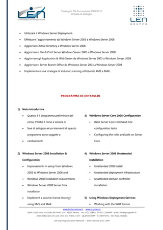Catalogo LEN Formazione 2009/2010
Scheda di dettaglio
www.lenformazione.it – www.hrsystem.it
Sede e aule corsi: Via Golfo dei Poeti 1/A - 43100 Parma - tel. 0521.038411 fax 0521.038499 - e.mail: len@gruppolen.it
Sede distaccata con aule corsi: Via Nobel, 14/A – Quartiere SPIP - 43100 Parma - tel. 0521.1910311
LEN Learning Education Network - diritti riservati anno 2009
 Utilizzare il Windows Server Deployment.
 Effettuare l'aggiornamento da Windows Server 2003 a Windows Server 2008
 Aggiornare Active Directory a Windows Server 2008
 Aggiornare i File & Print Server Windows Server 2003 a Windows Server 2008
 Aggiornare gli Application & Web Server da Windows Server 2003 a Windows Server 2008
 Aggiornare i Server Branch Office da Windows Server 2003 a Windows Server 2008
 Implementare una strategia di Volume Licensing utilizzando KMS e MAK.
PROGRAMMA DI DETTAGLIO
1) Nota introduttiva
 Questo è il programma preliminare del
corso. Poiché il corso è ancora in
 fase di sviluppo alcuni elementi di questo
programma sono soggetti a
 cambiamenti.
2) Windows Server 2008 Installation &
Configuration
 Improvements in setup from Windows
2003 to Windows Server 2008 and
 Windows 2008 installation requirements
 Windows Server 2008 Server Core
installation
 Implement a volume license strategy
using KMS and MAK
3) Windows Server Core 2008 Configuration
 Basic Server Core command-line
configuration tasks
 Configuring the roles available on Server
Core
4) Windows Server 2008 Unattended
Installation
 Unattended 2008 Install
 Unattended deployment infrastructure
 Unattended domain controller
installation
5) Using Windows Deployment Services
 Working with the WIM format
 