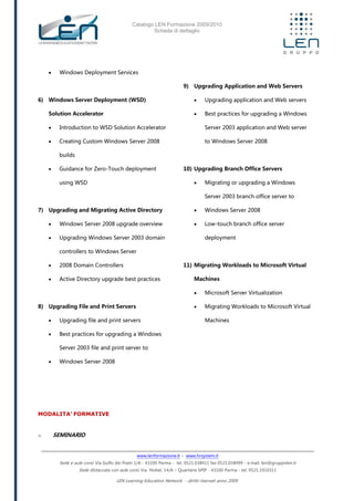 Catalogo LEN Formazione 2009/2010
Scheda di dettaglio
www.lenformazione.it – www.hrsystem.it
Sede e aule corsi: Via Golfo dei Poeti 1/A - 43100 Parma - tel. 0521.038411 fax 0521.038499 - e.mail: len@gruppolen.it
Sede distaccata con aule corsi: Via Nobel, 14/A – Quartiere SPIP - 43100 Parma - tel. 0521.1910311
LEN Learning Education Network - diritti riservati anno 2009
 Windows Deployment Services
6) Windows Server Deployment (WSD)
Solution Accelerator
 Introduction to WSD Solution Accelerator
 Creating Custom Windows Server 2008
builds
 Guidance for Zero-Touch deployment
using WSD
7) Upgrading and Migrating Active Directory
 Windows Server 2008 upgrade overview
 Upgrading Windows Server 2003 domain
controllers to Windows Server
 2008 Domain Controllers
 Active Directory upgrade best practices
8) Upgrading File and Print Servers
 Upgrading file and print servers
 Best practices for upgrading a Windows
Server 2003 file and print server to
 Windows Server 2008
9) Upgrading Application and Web Servers
 Upgrading application and Web servers
 Best practices for upgrading a Windows
Server 2003 application and Web server
to Windows Server 2008
10) Upgrading Branch Office Servers
 Migrating or upgrading a Windows
Server 2003 branch office server to
 Windows Server 2008
 Low-touch branch office server
deployment
11) Migrating Workloads to Microsoft Virtual
Machines
 Microsoft Server Virtualization
 Migrating Workloads to Microsoft Virtual
Machines
MODALITA’ FORMATIVE
o SEMINARIO
 