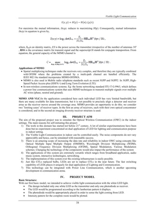 Visible Light Communication
38
𝐼 𝑠; 𝑦 = 𝐻 𝑦 − 𝐻 𝑛 . (𝑦/𝑠)
For maximize the mutual information, I(s;y), reduces to maximizing H(y). Consequently, mutual information
I(s;y) in equation is given by,
where, INRis an identity matrix, ES is the power across the transmitter irrespective of the number of antennas NT
, RSS is the covariance matrix for transmit signal and the superscript H stands for conjugate transposition. From
equation, the general capacity of the MIMO channel is
Applications of MIMO
 Spatial multiplexing techniques make the receivers very complex, and therefore they are typically combined
with OFDM where the problems created by a multi-path channel are handled efficiently. The
IEEE 802.16e standard incorporates MIMO-OFDMA.
 MIMO is also used in Mobile radio telephone standards such as recent 3GPP and 3GPP2. In 3GPP, High-
Speed Packet Access plus (HSPA+) and Long Term Evolution (LTE)
 In non-wireless communications systems. Eg: the home networking standard ITU-T G.9963, which defines
a power line communications system that uses MIMO techniques to transmit multiple signals over multiple
AC wires (phase, neutral and ground).
MIMO AND VLC:In the application considered here each individual LED has very limited bandwidth, but
there are many available for data transmission, but it is not possible to precisely align a detector and receiver
array as the receiver moves around the coverage area. MIMO provides an opportunity to do this; we consider
two ’limiting cases’ of receiver types. In the first an array of receivers, each with their own optical concentrator
is considered, and in the second an imaging diversity receiver structure is used.
III. PROJECT AIM
The aim of the proposed project was to simulate the Optical Wireless Communication (OWC) in the indoor
settings. The main reasons for self-initiating this project:
1) The work in this domain has started not before 21st
century. A lot of similar experimentations have been
done but no experiment concentrated on dual application of LED for lighting and communication purpose
in indoor setting.
2) The Visible Light Communication in indoor can be controlled easily. The noise components do not vary
appreciably and hence, can be simulated with reasonable success.
3) There is an amazing scope of increasing the data rate and reliability in indoor OWC using concepts like
Optical Multiple Input Multiple Output (OMIMO), Wavelength Division Multiplexing (WDM),
Orthogonal Frequency Division Multiplexing (OFDM), Spatial Modulation, Various Modulation
schemes. Changing the technology of the components would also impact the performance of the system
4) The applications of this system are extremely versatile which ranges from broadband application, audio
music system, interactive technologies, networking.
5) The implementation of this system over the existing infrastructure is easily possible.
6) Just like CFLs replaced bulbs, LEDs are set to replace CFLs in the near future. The fast switching
capability of LEDs places it uniquely for dual application of Lighting and Communication.
7) This technology can be integrated with Power Line Communication, which is another upcoming
development in communication arena.
IV. PROJECT MODEL
Basic Structure:
With our first basic model, we intended to achieve visible light communication with the white LED light.
 The design included only one white LED as the transmitter and only one photodiode as receiver.
 The LED would be programmed according to the lambertian pattern it displays.
 The photodiode would be appropriately placed in order to sense the light coming from LED.
 Intensity pattern for the complete room would be plotted.
 
