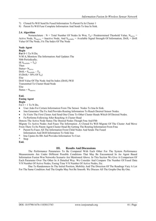 Information Fusion In Wireless Sensar Network
DOI: 10.9790/1676-1103013743 www.iosrjournals.org 41 | Page
7) Cloned Fa Will Send Its Fused Information To Parent Fa In Cluster 1
8) Parent Fa Will Fuse Complete Information And Sends To Ima In Sink.
2.4. Algorithm
Nomenclature : N = Total Number Of Nodes In Wsn, Tth= Predetermined Thoshold Value, Nactive =
Active Node, Ninactive = Inactive Node, And Savailable = Available Signal Strength Of Information, Drifti = Drift
Value Of The Node, I Is The Index Of The Node
Node Agent
Begin
For I=1 To N Do,
N M Ai Monitors The Information And Updates The
Nbb Periodically;
If( Savailable > Tth)
Then
Status= Nactive
Drifti = Savailable – Tth
If (Drifti> 30% Of Tth)
Else
Drift Value Of The Node And Its Index (Drifti) Will
Transmitted To Cluster Head Node
Else
Status = Ninactive
End.
Fusing Agent
Begin
For I = 1 To N Do,
 User Asks For Certain Information From The Sensor Nodes To Ima In Sink.
 Ima Generates The Fa And Provides Routing Information To Reach Desired Sensor Nodes.
 Fa Visits The First Clones And Send One Clone To Other Cluster Heads Which Of Desired Nodes.
 Fa Performs Following After Reaching A Cluster Head
Detects The Active Node Status The Desired Nodes Though Fma And Fbb
Migrate To Active Nodes And Fuses The Information .A Cloned Fa Will Migrate Of The Cluster And Move
From There To Its Parent Agent Cluster Head By Getting The Routing Information From Fma
* Parent Fa Fuses All The Information From Child Nodes And Sends The Fused
Information And Drift Information To Sink Ima
* Ima Upates Its Ibb And Provides Information To User.
* Stop
End.
III. Results And Discussions
The Performance Parameters To Be Compared With Each Other For The System Performance
Measurements Are Under Different Possible Conditions That May Be Encountered In An Agent Based
Information Fusion Wsn Networks Scenario Are Mentioned Above. In This Section We Give A Comparison Of
Each Parameter Over The Other In A Detailed Way. We Consider And Compare The Number Of Fused Data
V/S Number Of Active Nodes, Fusing Time V/S Number Of Active Nodes, Etc.
Due To Randomness In The Initial Position, Mobility And The Direction Of The Readings Vary A Lot
For The Same Condition And The Graphs May Not Be Smooth. We Discuss All The Graphs One By One.
 