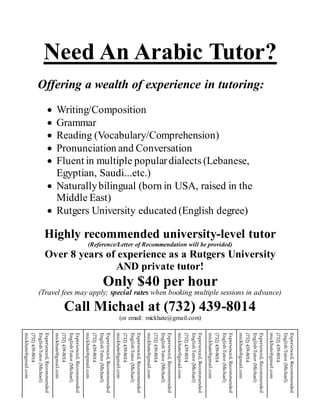 Need An Arabic Tutor?
Offering a wealth of experience in tutoring:
 Writing/Composition
 Grammar
 Reading (Vocabulary/Comprehension)
 Pronunciation and Conversation
 Fluent in multiple populardialects (Lebanese,
Egyptian, Saudi...etc.)
 Naturallybilingual (born in USA, raised in the
Middle East)
 Rutgers University educated (English degree)
Highly recommended university-level tutor
(Reference/Letter of Recommendation will be provided)
Over 8 years of experience as a Rutgers University
AND private tutor!
Only $40 per hour
(Travel fees may apply; special rates when booking multiple sessions in advance)
Call Michael at (732) 439-8014
(or email: mickhate@gmail.com)
Experienced,Recommended
EnglishTutor(Michael)
(732)439-8014
mickhate@gmail.com
Experienced,Recommended
EnglishTutor(Michael)
(732)439-8014
mickhate@gmail.com
Experienced,Recommended
EnglishTutor(Michael)
(732)439-8014
mickhate@gmail.com
Experienced,Recommended
EnglishTutor(Michael)
(732)439-8014
mickhate@gmail.com
Experienced,Recommended
EnglishTutor(Michael)
(732)439-8014
mickhate@gmail.com
Experienced,Recommended
EnglishTutor(Michael)
(732)439-8014
mickhate@gmail.com
Experienced,Recommended
EnglishTutor(Michael)
(732)439-8014
mickhate@gmail.com
Experienced,Recommended
EnglishTutor(Michael)
(732)439-8014
mickhate@gmail.com
Experienced,Recommended
EnglishTutor(Michael)
(732)439-8014
mickhate@gmail.com
 