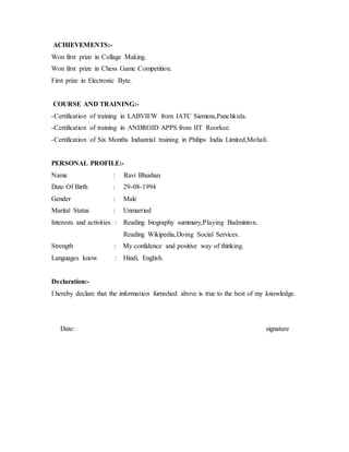 ACHIEVEMENTS:-
Won first prize in Collage Making.
Won first prize in Chess Game Competition.
First prize in Electronic Byte.
COURSE AND TRAINING:-
-Certification of training in LABVIEW from IATC Siemens,Panchkula.
-Certification of training in ANDROID APPS from IIT Roorkee.
-Certification of Six Months Industrial training in Philips India Limited,Mohali.
PERSONAL PROFILE:-
Name : Ravi Bhushan
Date Of Birth : 29-08-1994
Gender : Male
Marital Status : Unmarried
Interests and activities : Reading biography summary,Playing Badminton.
Reading Wikipedia,Doing Social Services.
Strength : My confidence and positive way of thinking.
Languages know : Hindi, English.
Declaration:-
I hereby declare that the information furnished above is true to the best of my knowledge.
Date: signature
 