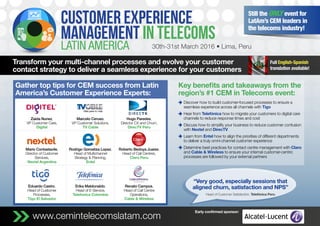 www.cemintelecomslatam.commm
Transform your multi-channel processes and evolve your customer
contact strategy to deliver a seamless experience for your customers
30th-31st March 2016 • Lima, Peru
Still the only event for
LatAm’s CEM leaders in
the telecoms industry!
Full English-Spanish
translation available!
Gather top tips for CEM success from Latin
America’s Customer Experience Experts:
Early confirmed sponsor:
Key benefits and takeaways from the
region’s #1 CEM in Telecoms event:
z	Discover how to build customer-focused processes to ensure a
seamless experience across all channels with Tigo
z	Hear from Telefónica how to migrate your customers to digital care
channels to reduce response times and cost
z	Discuss how to simplify your business to reduce customer confusion
with Nextel and DirecTV
z	Learn from Entel how to align the priorities of different departments
to deliver a truly omni-channel customer experience
z	Determine best practices for contact centre management with Claro
and Cable  Wireless to ensure your internal customer-centric
processes are followed by your external partners
“Very good, especially sessions that
aligned churn, satisfaction and NPS”
Head of Customer Satisfaction, Telefónica Peru
Zaida Nunez,
VP Customer Care,
Digitel
Marcelo Ceruso,
VP Customer Solutions,
TV Cable
Hugo Paredes,
Director CX and Churn,
DirecTV Peru
Mario Contastavile,
Director of Customer
Services,
Nextel Argentina
Rodrigo Gorostiza Lopez,
Head of Multichannel
Strategy  Planning,
Entel
Roberto Bedoya Juarez,
Head of Call Centres,
Claro Peru
Eduardo Castro,
Head of Customer
Processes,
Tigo El Salvador
Erika Maldonaldo,
Head of E-Service,
Telefonica Colombia
Renato Campos,
Head of Call Centre
Operations,
Cable  Wireless
 