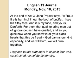 English 11 Journal
Monday, Nov. 18, 2013
At the end of Act 3, John Proctor says, “A fire, a
fire is burning! I hear the boot of Lucifer. I see
his filthy face! And it is my face, and yours,
Danforth! For them that quail to bring men out
of ignorance, as I have quailed, and as you
quail now when you know in all your black
hearts that this be fraud – God damns our kind
especially, and we will burn, we will burn
together.”
Respond to this statement in at least four wellconstructed, complete sentences.

 