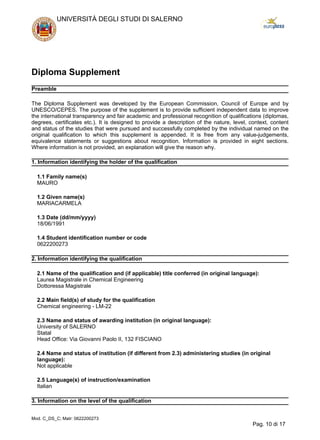 Diploma Supplement
Preamble
The Diploma Supplement was developed by the European Commission, Council of Europe and by
UNESCO/CEPES. The purpose of the supplement is to provide sufficient independent data to improve
the international transparency and fair academic and professional recognition of qualifications (diplomas,
degrees, certificates etc.). It is designed to provide a description of the nature, level, context, content
and status of the studies that were pursued and successfully completed by the individual named on the
original qualification to which this supplement is appended. It is free from any value-judgements,
equivalence statements or suggestions about recognition. Information is provided in eight sections.
Where information is not provided, an explanation will give the reason why.
1. Information identifying the holder of the qualification
1.1 Family name(s)
MAURO
1.2 Given name(s)
MARIACARMELA
1.3 Date (dd/mm/yyyy)
18/06/1991
1.4 Student identification number or code
0622200273
2. Information identifying the qualification
2.1 Name of the qualification and (if applicable) title conferred (in original language):
Laurea Magistrale in Chemical Engineering
Dottoressa Magistrale
2.2 Main field(s) of study for the qualification
Chemical engineering - LM-22
2.3 Name and status of awarding institution (in original language):
University of SALERNO
Statal
Head Office: Via Giovanni Paolo II, 132 FISCIANO
2.4 Name and status of institution (if different from 2.3) administering studies (in original
language):
Not applicable
2.5 Language(s) of instruction/examination
Italian
3. Information on the level of the qualification
UNIVERSITÀ DEGLI STUDI DI SALERNO
Mod. C_DS_C; Matr: 0622200273
Pag. 10 di 17
 