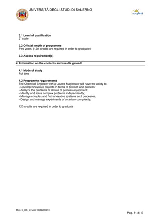 3.1 Level of qualification
2° cycle
3.2 Official length of programme
Two years (120 credits are required in order to graduate)
3.3 Access requirement(s)
4. Information on the contents and results gained
4.1 Mode of study
Full time
4.2 Programme requirements
The Chemical Engineer with a Laurea Magistrale will have the ability to:
- Develop innovative projects in terms of product and process;
- Analyze the problems of choice of process equipment;
- Identify and solve complex problems independently;
- Manage complex and / or innovative systems and processes;
- Design and manage experiments of a certain complexity.
120 credits are required in order to graduate
UNIVERSITÀ DEGLI STUDI DI SALERNO
Mod. C_DS_C; Matr: 0622200273
Pag. 11 di 17
 