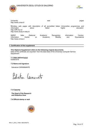 University web pages
http://www.unisa.it/
Ministery web pages with description of all accredited Italian Universities programmes and
information about Italian higher education:
http://offf.miur.it/
http://www.study-in-italy.it/
NARIC Italia (National Academic Recognition Information Centre).
Information Centre on Academic Mobility and Equivalence
http://www.cimea.it
7. Certification of the supplement
This Diploma Supplement refers to the following original documents:
Data of this certificate are exported from the data base of the University Computer Service
Department
7.1 Date (dd/mm/yyyy)
03/06/2016
7.2 Name and signature
Salvatore CARANNANTE
7.3 Capacity
The Head of the Research
and Didactics Area
7.4 Official stamp or seal
UNIVERSITÀ DEGLI STUDI DI SALERNO
Mod. C_DS_C; Matr: 0622200273
Pag. 14 di 17
 