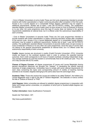 - Corsi di Master Universitario di primo livello These are 2nd cycle programmes intended to provide
students with further specialization or higher continuing education after completion of the first cycle.
Access is by a Laurea degree (or a comparable foreign degree); admission may be subject to
additional requirements. Studies last at least 1 year (60 ECTS/CFU credits). The qualification
awarded (Master Universitario di primo livello) does not give access to Corsi di Dottorato di Ricerca
or to any other 3rd cycle programme since this type of course does not belong to the general
requirements established at national level, but it is offered under the autonomous responsibility of
each university.
- Corsi di Master Universitario di secondo livello These are 3rd cycle programmes intended to
provide students with further specialization or higher continuing education studies after completion
of the second cycle. Access is by a Laurea Magistrale degree (or a comparable foreign degree);
admission may be subject to additional requirements. Studies last at least 1 year (60 ECTS/CFU
credits). The qualification awarded (Master Universitario di secondo livello) does not give access to
Corsi di Dottorato di Ricerca or to any other 3rd cycle programmes, since this type of course does
not belong to the general requirements established at national level, but it is offered under the
autonomous responsibility of each university.
Credits: degree courses are structured in credits (Crediti Formativi Universitari -CFU). University
credits are based on the workload students need in order to achieve the expected learning
outcomes. Each credit corresponds to 25 hours of student workload, including independent study.
The average workload of a full time student is conventionally fixed at 60 credits per year. Thus, the
CFU fully coincide with ECTS credits.
Classes of Degree Courses: all degree programmes of Laurea and Laurea Magistrale sharing
general educational objectives are grouped into "classes". In developing the specific learning
outcomes of single programmes, Universities have to comply with some national requirements for
each class concerning the types (and corresponding amount of credits) of teaching learning
activities to be included. Degrees belonging to the same class have the same legal value.
Academic Titles: Those who receive the Laurea are entitled to be called "Dottore", the holders of a
Laurea Magistrale have a right to the title of "Dottore Magistrale", the Dottorato di ricerca confers
the title of "Dottore di Ricerca" or "PhD".
Joint Degrees: Italian universities are allowed to establish degree programmes in cooperation with
Italian and foreign partner universities, on completion of which joint or double/multiple degrees can
be awarded.
Further information: Italian Qualifications Framework
Quadro dei Titoli Italiani - QTI
http://www.quadrodeititoli.it
UNIVERSITÀ DEGLI STUDI DI SALERNO
Mod. C_DS_C; Matr: 0622200273
Pag. 16 di 17
 