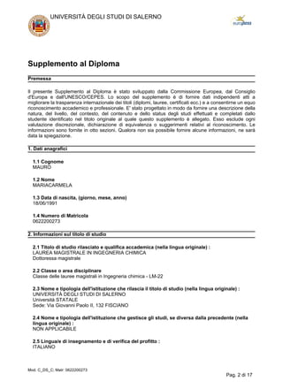 Supplemento al Diploma
Premessa
Il presente Supplemento al Diploma è stato sviluppato dalla Commissione Europea, dal Consiglio
d'Europa e dall'UNESCO/CEPES. Lo scopo del supplemento è di fornire dati indipendenti atti a
migliorare la trasparenza internazionale dei titoli (diplomi, lauree, certificati ecc.) e a consentirne un equo
riconoscimento accademico e professionale. E' stato progettato in modo da fornire una descrizione della
natura, del livello, del contesto, del contenuto e dello status degli studi effettuati e completati dallo
studente identificato nel titolo originale al quale questo supplemento è allegato. Esso esclude ogni
valutazione discrezionale, dichiarazione di equivalenza o suggerimenti relativi al riconoscimento. Le
informazioni sono fornite in otto sezioni. Qualora non sia possibile fornire alcune informazioni, ne sarà
data la spiegazione.
1. Dati anagrafici
1.1 Cognome
MAURO
1.2 Nome
MARIACARMELA
1.3 Data di nascita, (giorno, mese, anno)
18/06/1991
1.4 Numero di Matricola
0622200273
2. Informazioni sul titolo di studio
2.1 Titolo di studio rilasciato e qualifica accademica (nella lingua originale) :
LAUREA MAGISTRALE IN INGEGNERIA CHIMICA
Dottoressa magistrale
2.2 Classe o area disciplinare
Classe delle lauree magistrali in Ingegneria chimica - LM-22
2.3 Nome e tipologia dell'istituzione che rilascia il titolo di studio (nella lingua originale) :
UNIVERSITÀ DEGLI STUDI DI SALERNO
Università STATALE
Sede: Via Giovanni Paolo II, 132 FISCIANO
2.4 Nome e tipologia dell'istituzione che gestisce gli studi, se diversa dalla precedente (nella
lingua originale) :
NON APPLICABILE
2.5 Lingua/e di insegnamento e di verifica del profitto :
ITALIANO
UNIVERSITÀ DEGLI STUDI DI SALERNO
Mod. C_DS_C; Matr: 0622200273
Pag. 2 di 17
 