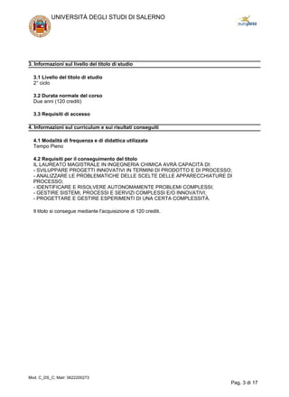 3. Informazioni sul livello del titolo di studio
3.1 Livello del titolo di studio
2° ciclo
3.2 Durata normale del corso
Due anni (120 crediti)
3.3 Requisiti di accesso
4. Informazioni sul curriculum e sui risultati conseguiti
4.1 Modalità di frequenza e di didattica utilizzata
Tempo Pieno
4.2 Requisiti per il conseguimento del titolo
IL LAUREATO MAGISTRALE IN INGEGNERIA CHIMICA AVRÀ CAPACITÀ DI:
- SVILUPPARE PROGETTI INNOVATIVI IN TERMINI DI PRODOTTO E DI PROCESSO;
- ANALIZZARE LE PROBLEMATICHE DELLE SCELTE DELLE APPARECCHIATURE DI
PROCESSO;
- IDENTIFICARE E RISOLVERE AUTONOMAMENTE PROBLEMI COMPLESSI;
- GESTIRE SISTEMI, PROCESSI E SERVIZI COMPLESSI E/O INNOVATIVI;
- PROGETTARE E GESTIRE ESPERIMENTI DI UNA CERTA COMPLESSITÀ.
Il titolo si consegue mediante l'acquisizione di 120 crediti.
UNIVERSITÀ DEGLI STUDI DI SALERNO
Mod. C_DS_C; Matr: 0622200273
Pag. 3 di 17
 