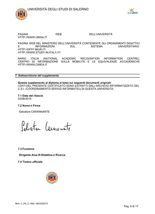 PAGINA WEB DELL'UNIVERSITÀ
HTTP://WWW.UNISA.IT
PAGINA WEB DEL MINISTERO DELL'UNIVERSITÀ CONTENENTE GLI ORDINAMENTI DIDATTICI
E INFORMAZIONI SUL SISTEMA UNIVERSITARIO.
HTTP://OFFF.MIUR.IT/
HTTP://WWW.STUDY-IN-ITALY.IT/
NARIC ITALIA (NATIONAL ACADEMIC RECOGNITION INFORMATION CENTRE).
CENTRO DI INFORMAZIONE SULLA MOBILITÀ E LE EQUIVALENZE ACCADEMICHE
HTTP://WWW.CIMEA.IT
7. Sottoscrizione del supplemento
Questo supplemento al diploma si basa sui seguenti documenti originali:
I DATI DEL PRESENTE CERTIFICATO SONO ESTRATTI DALL'ARCHIVIO INFORMATIZZATO DEL
C.S.I. (COORDINAMENTO SERVIZI INFORMATICI) DI QUESTA UNIVERSITA'.
7.1 Data del rilascio
03/06/2016
7.2 Nome e Firma
Salvatore CARANNANTE
7.3 Funzione
Dirigente Area III Didattica e Ricerca
7.4 Timbro ufficiale
UNIVERSITÀ DEGLI STUDI DI SALERNO
Mod. C_DS_C; Matr: 0622200273
Pag. 6 di 17
 