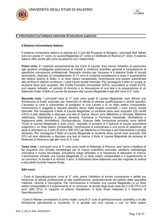 8. Informazioni sul sistema nazionale di istruzione superiore
Il Sistema Universitario Italiano
Il sistema universitario italiano si articola sui 3 cicli del Processo di Bologna: i principali titoli italiani
sono la Laurea (1° ciclo), la Laurea Magistrale (2° ciclo) e il Dottorato di Ricerca (3° ciclo). Il sistema
italiano offre anche altri corsi accademici con i relativi titoli.
Primo ciclo. E' costituito esclusivamente dai Corsi di Laurea. Essi hanno l'obiettivo di assicurare
agli studenti un'adeguata padronanza di metodi e contenuti scientifici generali e l'acquisizione di
specifiche conoscenze professionali. Requisito minimo per l'accesso è il diploma finale di scuola
secondaria, rilasciato al completamento di 13 anni di scolarità complessiva e dopo il superamento
del relativo esame di Stato, o un titolo estero comparabile; l'ammissione può essere subordinata
alla verifica di ulteriori condizioni. I corsi hanno durata triennale. Per conseguire il titolo di Laurea, lo
studente deve aver acquisito 180 Crediti Formativi Universitari (CFU), equivalenti ai crediti ECTS;
può essere richiesto un periodo di tirocinio e la discussione di una tesi o la preparazione di un
elaborato finale. Il titolo di Laurea dà accesso alla Laurea Magistrale e agli altri corsi di 2° ciclo.
Secondo ciclo. I principali corsi di 2° ciclo sono quelli di Laurea Magistrale; essi offrono una
formazione di livello avanzato per l'esercizio di attività di elevata qualificazione in ambiti specifici.
L'accesso ai corsi è subordinato al possesso di una Laurea o di un titolo estero comparabile;
l'ammissione è soggetta a requisiti specifici decisi dalle singole università. I corsi hanno durata
biennale. Per conseguire il titolo di Laurea Magistrale, lo studente deve aver acquisito 120 crediti
(CFU) e aver elaborato e discusso una tesi di ricerca. Alcuni corsi (Medicina e chirurgia, Medicina
veterinaria, Odontoiatria e protesi dentaria, Farmacia e Farmacia industriale, Architettura e
Ingegneria edile, Architettura, Giurisprudenza, Scienze della formazione primaria) sono definiti
"Corsi di Laurea Magistrale a ciclo unico": requisito di accesso è il diploma di scuola secondaria
superiore o un titolo estero comparabile; l'ammissione è subordinata a una prova di selezione; gli
studi si articolano su 5 anni (6 anni e 360 CFU per Medicina e Chirurgia e per Odontoiatria e protesi
dentaria). Per conseguire il titolo di Laurea Magistrale lo studente deve quindi aver acquisito 300
CFU ed aver elaborato e discusso una tesi di ricerca. Il titolo di Laurea Magistrale dà accesso al
Dottorato di Ricerca e agli altri corsi di 3° ciclo.
Terzo ciclo. I principali corsi di 3° ciclo sono quelli di Dottorato di Ricerca; essi hanno l'obiettivo di
far acquisire una corretta metodologia per la ricerca scientifica avanzata, adottano metodologie
innovative e nuove tecnologie, prevedono stage all'estero e la frequenza di laboratori di ricerca.
L'ammissione richiede una Laurea Magistrale (o un titolo estero comparabile) e il superamento di
un concorso; la durata è di minimo 3 anni. Il dottorando deve elaborare una tesi originale di ricerca
e discuterla durante l'esame finale.
Altri corsi:
- Corsi di Specializzazione: corsi di 3° ciclo aventi l'obiettivo di fornire conoscenze e abilità per
l'esercizio di attività professionali di alta qualificazione, particolarmente nel settore delle specialità
mediche, cliniche e chirurgiche. Per l'ammissione è richiesta una Laurea Magistrale (o un titolo
estero comparabile) e il superamento di un concorso; la durata degli studi varia da 2 (120 CFU) a 6
anni (360 CFU) in rapporto al settore disciplinare. Il titolo finale rilasciato è il Diploma di
Specializzazione.
- Corsi di Master universitario di primo livello: corsi di 2° ciclo di perfezionamento scientifico o di alta
formazione permanente e ricorrente. Vi si accede con una Laurea o con un titolo estero
UNIVERSITÀ DEGLI STUDI DI SALERNO
Mod. C_DS_C; Matr: 0622200273
Pag. 7 di 17
 