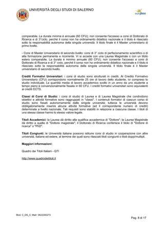 comparabile. La durata minima è annuale (60 CFU); non consente l'accesso a corsi di Dottorato di
Ricerca e di 3°ciclo, perché il corso non ha ordinamento didattico nazionale e il titolo è rilasciato
sotto la responsabilità autonoma della singola università. Il titolo finale è il Master universitario di
primo livello.
- Corsi di Master Universitario di secondo livello: corsi di 3° ciclo di perfezionamento scientifico o di
alta formazione permanente e ricorrente. Vi si accede con una Laurea Magistrale o con un titolo
estero comparabile. La durata è minimo annuale (60 CFU); non consente l'accesso a corsi di
Dottorato di Ricerca e di 3° ciclo, perché il corso non ha ordinamento didattico nazionale e il titolo è
rilasciato sotto la responsabilità autonoma della singola università. Il titolo finale è il Master
universitario di secondo livello.
Crediti Formativi Universitari: i corsi di studio sono strutturati in crediti. Al Credito Formativo
Universitario (CFU) corrispondono normalmente 25 ore di lavoro dello studente, ivi compreso lo
studio individuale. La quantità media di lavoro accademico svolto in un anno da uno studente a
tempo pieno è convenzionalmente fissata in 60 CFU. I crediti formativi universitari sono equivalenti
ai crediti ECTS.
Classi di Corsi di Studio: i corsi di studio di Laurea e di Laurea Magistrale che condividono
obiettivi e attività formative sono raggruppati in "classi". I contenuti formativi di ciascun corso di
studio sono fissati autonomamente dalle singole università; tuttavia le università devono
obbligatoriamente inserire alcune attività formative (ed il corrispondente numero di crediti)
determinate a livello nazionale. Tali requisiti sono stabiliti in relazione a ciascuna classe. I titoli di
una stessa classe hanno lo stesso valore legale.
Titoli Accademici: la Laurea dà diritto alla qualifica accademica di "Dottore"; la Laurea Magistrale
dà diritto a quella di "Dottore magistrale"; il Dottorato di Ricerca conferisce il titolo di "Dottore di
ricerca" o "PhD".
Titoli Congiunti: le Università italiane possono istituire corsi di studio in cooperazione con altre
università, italiane ed estere, al termine dei quali sono rilasciati titoli congiunti o titoli doppi/multipli.
Maggiori informazioni:
Quadro dei Titoli Italiani - QTI
http://www.quadrodeititoli.it
UNIVERSITÀ DEGLI STUDI DI SALERNO
Mod. C_DS_C; Matr: 0622200273
Pag. 8 di 17
 