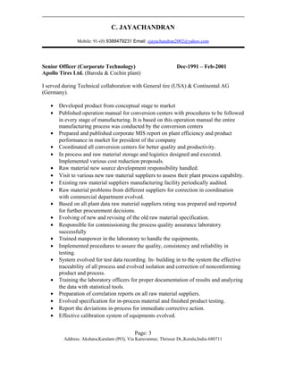 C. JAYACHANDRAN
Mobile: 91-(0) 9388479231 Email: cjayachandran2002@yahoo.com
Senior Officer (Corporate Technology) Dec-1991 – Feb-2001
Apollo Tires Ltd. (Baroda & Cochin plant)
I served during Technical collaboration with General tire (USA) & Continental AG
(Germany).
• Developed product from conceptual stage to market
• Published operation manual for conversion centers with procedures to be followed
in every stage of manufacturing. It is based on this operation manual the entire
manufacturing process was conducted by the conversion centers
• Prepared and published corporate MIS report on plant efficiency and product
performance in market for president of the company
• Coordinated all conversion centers for better quality and productivity.
• In process and raw material storage and logistics designed and executed.
Implemented various cost reduction proposals.
• Raw material new source development responsibility handled.
• Visit to various new raw material suppliers to assess their plant process capability.
• Existing raw material suppliers manufacturing facility periodically audited.
• Raw material problems from different suppliers for correction in coordination
with commercial department evolved.
• Based on all plant data raw material suppliers rating was prepared and reported
for further procurement decisions.
• Evolving of new and revising of the old raw material specification.
• Responsible for commissioning the process quality assurance laboratory
successfully
• Trained manpower in the laboratory to handle the equipments,
• Implemented procedures to assure the quality, consistency and reliability in
testing.
• System evolved for test data recording. In- building in to the system the effective
traceability of all process and evolved isolation and correction of nonconforming
product and process.
• Training the laboratory officers for proper documentation of results and analyzing
the data with statistical tools.
• Preparation of correlation reports on all raw material suppliers.
• Evolved specification for in-process material and finished product testing.
• Report the deviations in-process for immediate corrective action.
• Effective calibration system of equipments evolved.
Page: 3
Address: Akshara,Karalam (PO), Via Karuvannur, Thrissur Dt.,Kerala,India-680711
 