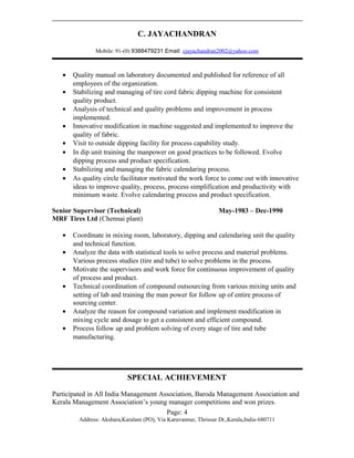 C. JAYACHANDRAN
Mobile: 91-(0) 9388479231 Email: cjayachandran2002@yahoo.com
• Quality manual on laboratory documented and published for reference of all
employees of the organization.
• Stabilizing and managing of tire cord fabric dipping machine for consistent
quality product.
• Analysis of technical and quality problems and improvement in process
implemented.
• Innovative modification in machine suggested and implemented to improve the
quality of fabric.
• Visit to outside dipping facility for process capability study.
• In dip unit training the manpower on good practices to be followed. Evolve
dipping process and product specification.
• Stabilizing and managing the fabric calendaring process.
• As quality circle facilitator motivated the work force to come out with innovative
ideas to improve quality, process, process simplification and productivity with
minimum waste. Evolve calendaring process and product specification.
Senior Supervisor (Technical) May-1983 – Dec-1990
MRF Tires Ltd (Chennai plant)
• Coordinate in mixing room, laboratory, dipping and calendaring unit the quality
and technical function.
• Analyze the data with statistical tools to solve process and material problems.
Various process studies (tire and tube) to solve problems in the process.
• Motivate the supervisors and work force for continuous improvement of quality
of process and product.
• Technical coordination of compound outsourcing from various mixing units and
setting of lab and training the man power for follow up of entire process of
sourcing center.
• Analyze the reason for compound variation and implement modification in
mixing cycle and dosage to get a consistent and efficient compound.
• Process follow up and problem solving of every stage of tire and tube
manufacturing.
SPECIAL ACHIEVEMENT
Participated in All India Management Association, Baroda Management Association and
Kerala Management Association’s young manager competitions and won prizes.
Page: 4
Address: Akshara,Karalam (PO), Via Karuvannur, Thrissur Dt.,Kerala,India-680711
 