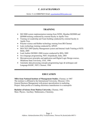 C. JAYACHANDRAN
Mobile: 91-(0) 9388479231 Email: cjayachandran2002@yahoo.com
TRAINING
• ISO 9000 system implementation training from NITIE, Mumbai.ISO9000 and
QS9000 training conducted by external faculty in Apollo Tires
• Training on Leadership and Team building conducted by external faculty in
Apollo Tires
• Polymer science and Rubber technology training from IRI Chennai
• Latex technology training conducted by APEST.
• ISO17025:2005 Quality Management system and Internal Audit Training at NITS
Delhi, 2009
• Lead Auditor ISO9001-2008 (course conducted by BSI), 2009
• Java language programming, NIIT, Irinjalakuda, India, 2003
• Microprocessor principles and application and Digital Logic Design courses,
Oklahoma State University, USA, 1990
• Automatic data processing concepts programming logic & techniques and
Language BASIC, NIIT, Chennai, 1984
EDUCATION
MBA from National Institute of Management Studies, Chennai, in 1987
The institute is affiliated to the International University, Missouri, USA.
General Business Management with project specialization in marketing.
Project: Sales profile of a leading electronics manufacturer in a metropolis
Bachelor of Science from Madras University, Chennai, 1982
Main: Physics. Ancillary: Mathematics, Chemistry.
Page: 5
Address: Akshara,Karalam (PO), Via Karuvannur, Thrissur Dt.,Kerala,India-680711
 