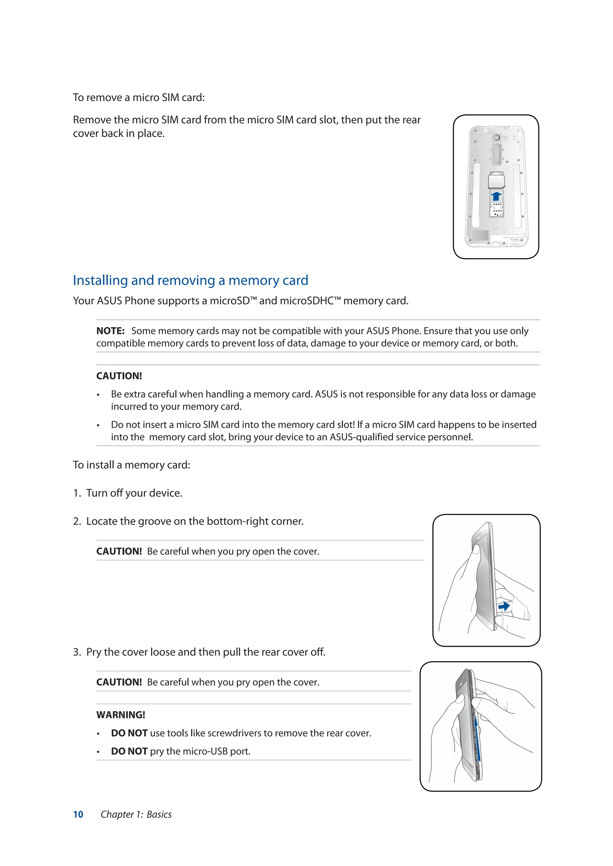 10 Chapter 1: Basics
To remove a micro SIM card:
Remove the micro SIM card from the micro SIM card slot, then put the rear
cover back in place.
Installing and removing a memory card
Your ASUS Phone supports a microSD™ and microSDHC™ memory card.
NOTE:	 Some memory cards may not be compatible with your ASUS Phone. Ensure that you use only
compatible memory cards to prevent loss of data, damage to your device or memory card, or both.
CAUTION!
•	 Be extra careful when handling a memory card. ASUS is not responsible for any data loss or damage
incurred to your memory card.
•	 Do not insert a micro SIM card into the memory card slot! If a micro SIM card happens to be inserted
into the memory card slot, bring your device to an ASUS-qualified service personnel.
To install a memory card:
1. 	Turn off your device.
2.	 Locate the groove on the bottom-right corner.
CAUTION!	 Be careful when you pry open the cover.
3.	 Pry the cover loose and then pull the rear cover off.
CAUTION!	 Be careful when you pry open the cover.
WARNING!
•	 DO NOT use tools like screwdrivers to remove the rear cover.
•	 DO NOT pry the micro-USB port.
 