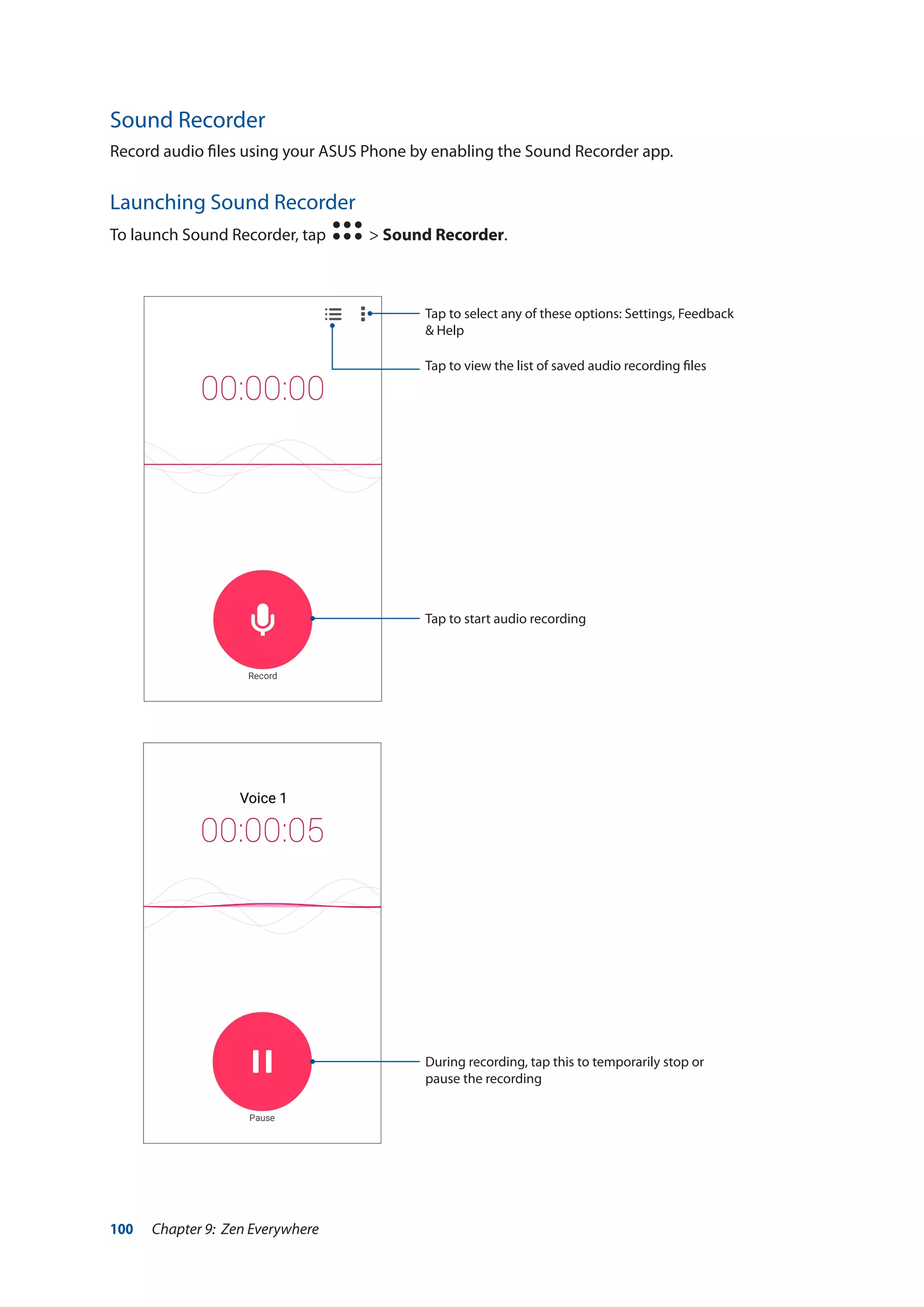 100 Chapter 9: Zen Everywhere
Sound Recorder
Record audio files using your ASUS Phone by enabling the Sound Recorder app.
Launching Sound Recorder
To launch Sound Recorder, tap > Sound Recorder.
Tap to start audio recording
Tap to select any of these options: Settings, Feedback
& Help
Tap to view the list of saved audio recording files
During recording, tap this to temporarily stop or
pause the recording
 