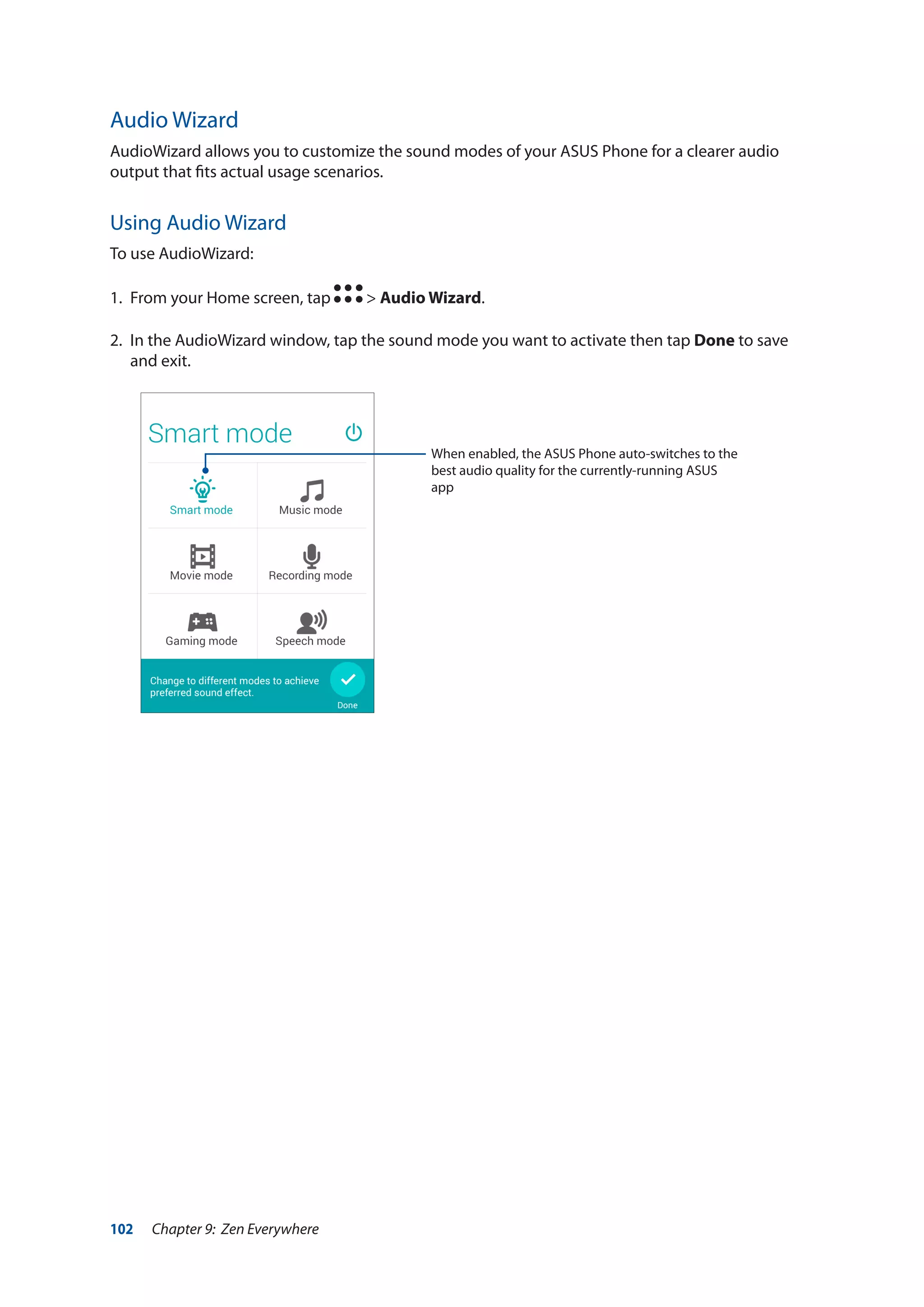 102 Chapter 9: Zen Everywhere
Audio Wizard
AudioWizard allows you to customize the sound modes of your ASUS Phone for a clearer audio
output that fits actual usage scenarios.
Using Audio Wizard
To use AudioWizard:
1.	 From your Home screen, tap > Audio Wizard.
2.	 In the AudioWizard window, tap the sound mode you want to activate then tap Done to save
and exit.
When enabled, the ASUS Phone auto-switches to the
best audio quality for the currently-running ASUS
app
 