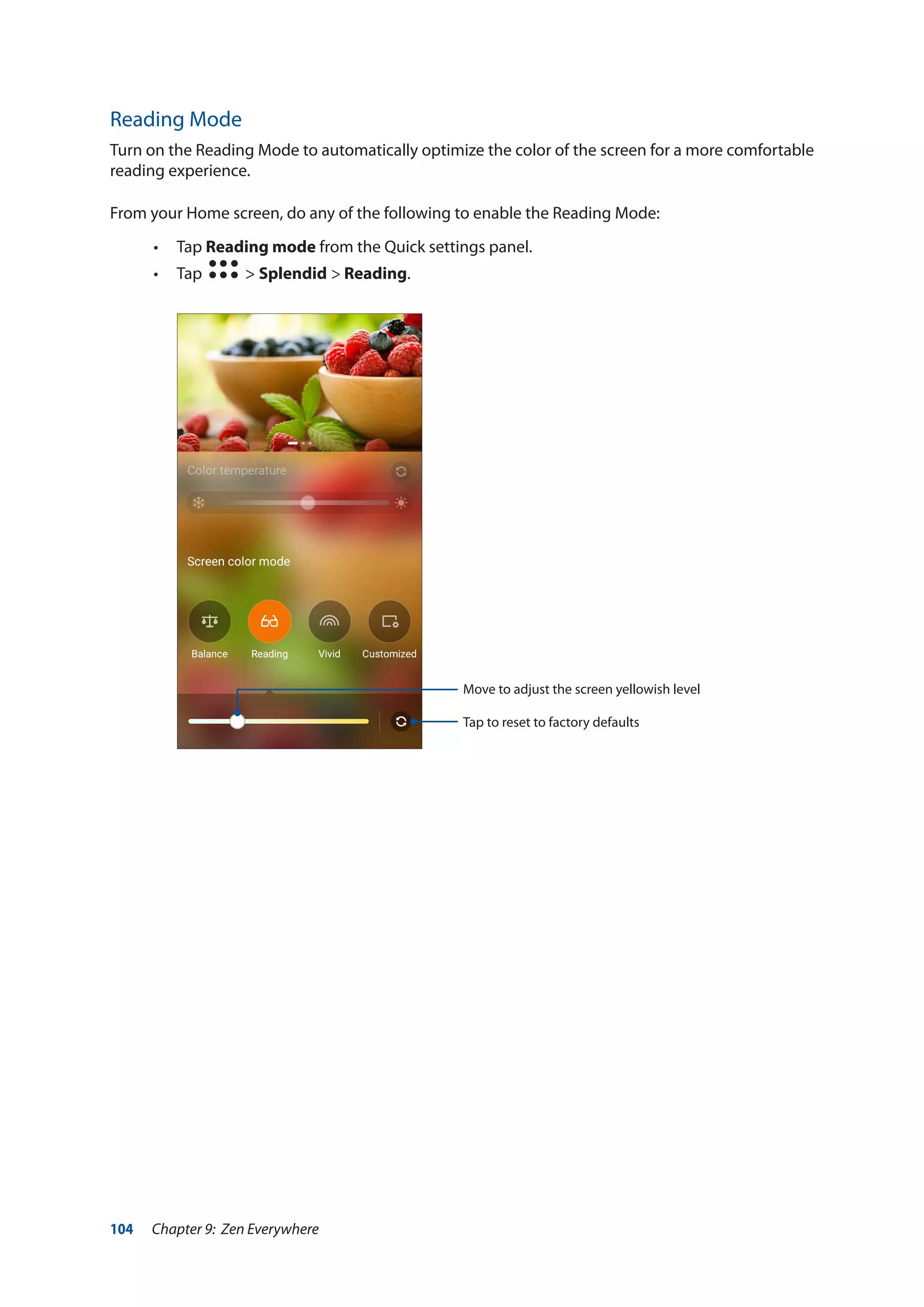 104 Chapter 9: Zen Everywhere
Reading Mode
Turn on the Reading Mode to automatically optimize the color of the screen for a more comfortable
reading experience.
From your Home screen, do any of the following to enable the Reading Mode:
•• Tap Reading mode from the Quick settings panel.
•• Tap > Splendid > Reading.
Move to adjust the screen yellowish level
Tap to reset to factory defaults
 
