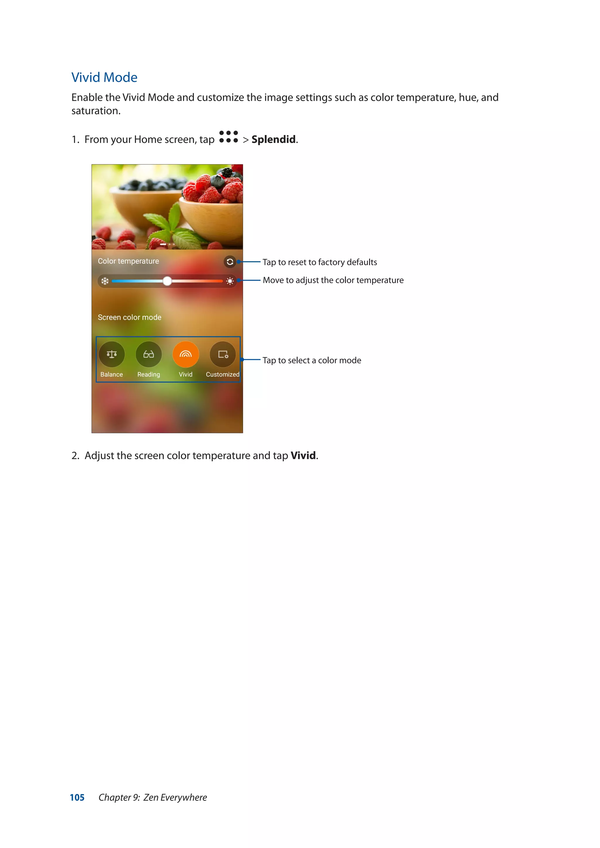 105 Chapter 9: Zen Everywhere
Vivid Mode
Enable the Vivid Mode and customize the image settings such as color temperature, hue, and
saturation.
1.	 From your Home screen, tap > Splendid.
2.	 Adjust the screen color temperature and tap Vivid.
Move to adjust the color temperature
Tap to select a color mode
Tap to reset to factory defaults
 