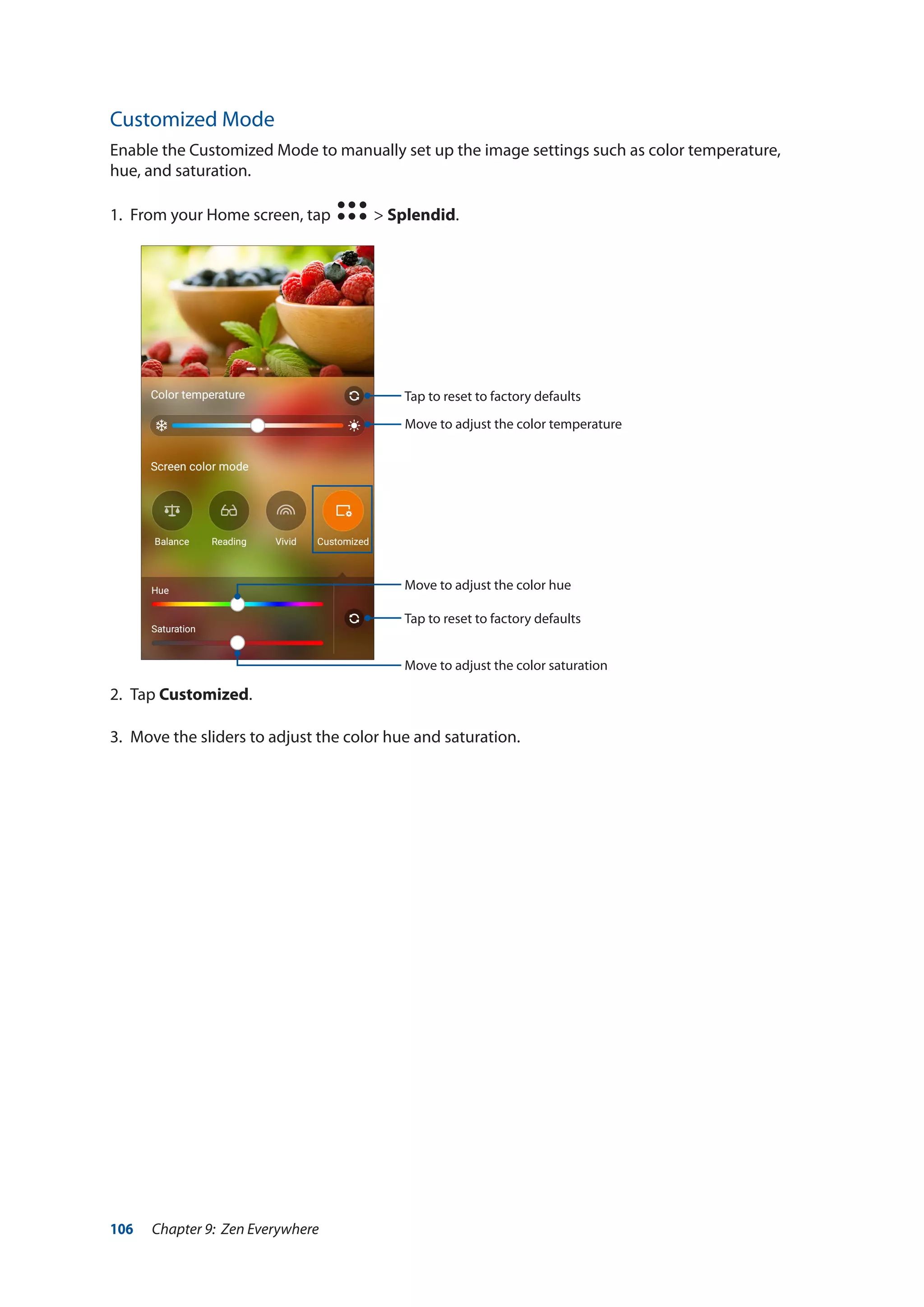 106 Chapter 9: Zen Everywhere
Customized Mode
Enable the Customized Mode to manually set up the image settings such as color temperature,
hue, and saturation.
1.	 From your Home screen, tap > Splendid.
2.	Tap Customized.
3.	 Move the sliders to adjust the color hue and saturation.
Move to adjust the color temperature
Move to adjust the color hue
Move to adjust the color saturation
Tap to reset to factory defaults
Tap to reset to factory defaults
 