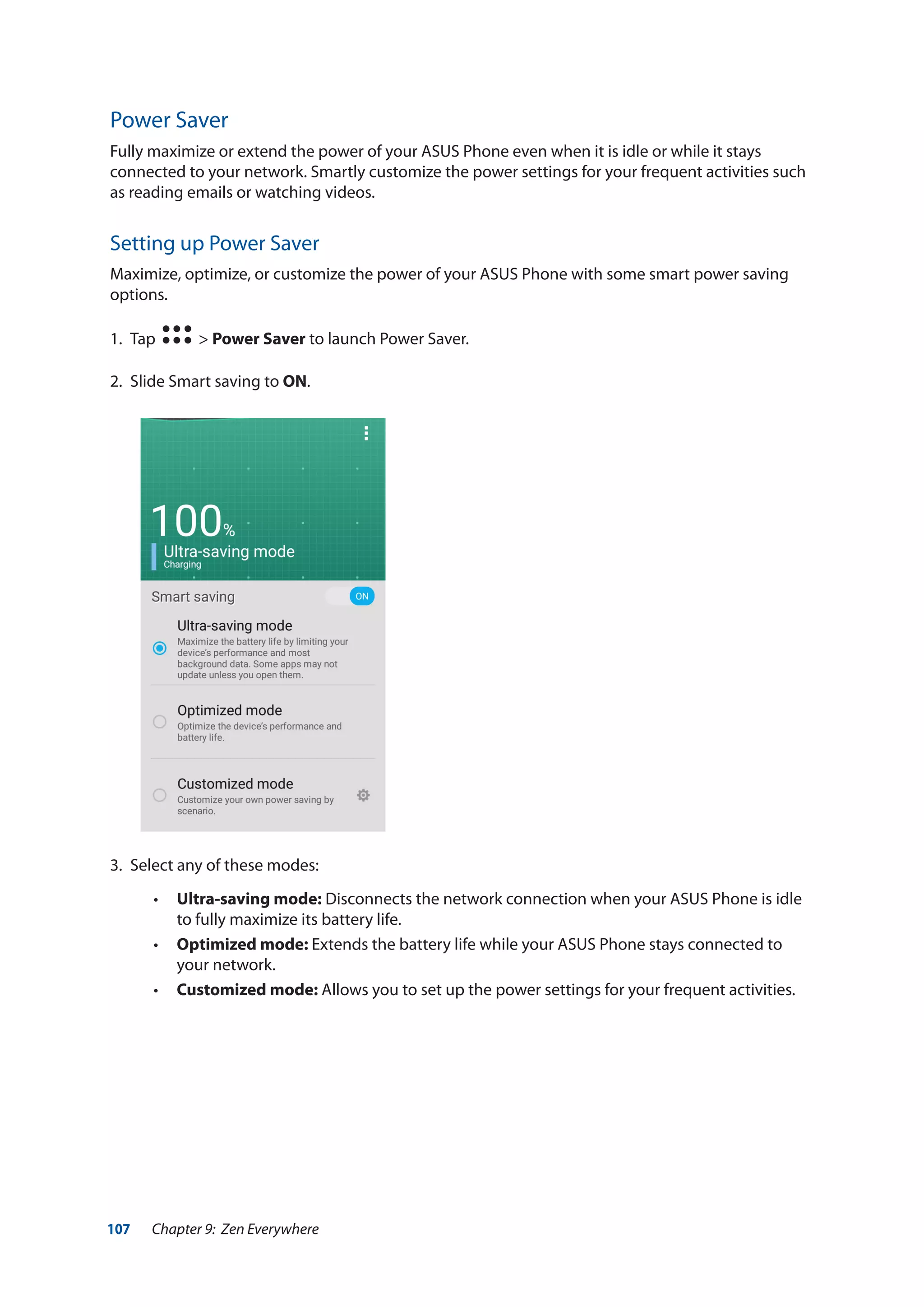 107 Chapter 9: Zen Everywhere
Power Saver
Fully maximize or extend the power of your ASUS Phone even when it is idle or while it stays
connected to your network. Smartly customize the power settings for your frequent activities such
as reading emails or watching videos.
Setting up Power Saver
Maximize, optimize, or customize the power of your ASUS Phone with some smart power saving
options.
1.	 Tap > Power Saver to launch Power Saver.
2.	 Slide Smart saving to ON.
3.	 Select any of these modes:
•• Ultra-saving mode: Disconnects the network connection when your ASUS Phone is idle
to fully maximize its battery life.
•• Optimized mode: Extends the battery life while your ASUS Phone stays connected to
your network.
•• Customized mode: Allows you to set up the power settings for your frequent activities.
 