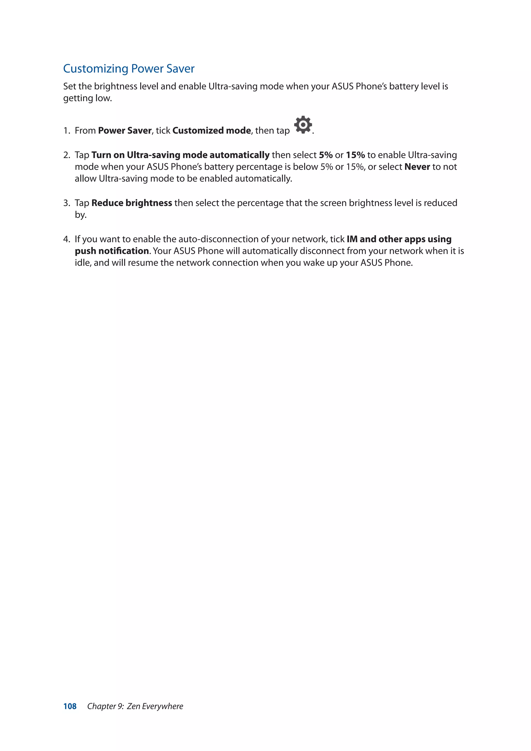 108 Chapter 9: Zen Everywhere
Customizing Power Saver
Set the brightness level and enable Ultra-saving mode when your ASUS Phone’s battery level is
getting low.
1.	From Power Saver, tick Customized mode, then tap .
2.	Tap Turn on Ultra-saving mode automatically then select 5% or 15% to enable Ultra-saving
mode when your ASUS Phone’s battery percentage is below 5% or 15%, or select Never to not
allow Ultra-saving mode to be enabled automatically.
3.	Tap Reduce brightness then select the percentage that the screen brightness level is reduced
by.
4.	 If you want to enable the auto-disconnection of your network, tick IM and other apps using
push notification. Your ASUS Phone will automatically disconnect from your network when it is
idle, and will resume the network connection when you wake up your ASUS Phone.
 
